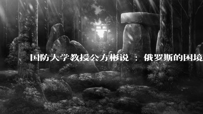国防大学教授公方彬说 : 俄罗斯的困境源于其选择了一条早被人类文明淘汰的大国强盛道路。怎样理解这话？