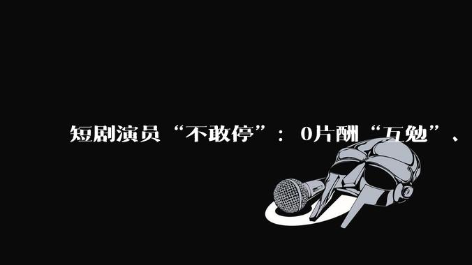 短剧演员“不敢停”：0片酬“互勉”、爆款垄断与日薪100元的生存实录_林溪_行业_作品
