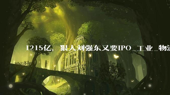 1215亿，狠人刘强东又要IPO_工业_物流_中国