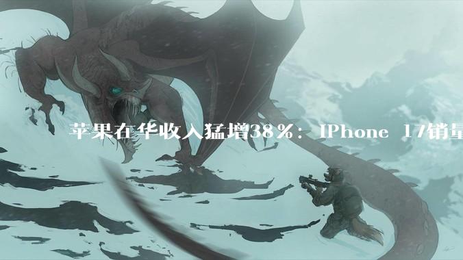 苹果在华收入猛增38%：iPhone 17销量创下历史新高，华为下滑10%_同比_中国_系列