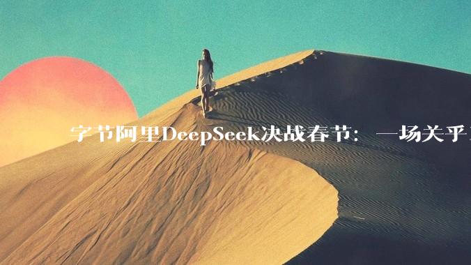 字节阿里DeepSeek决战春节：一场关乎14亿人的重磅AI大战_模型_中国_用户