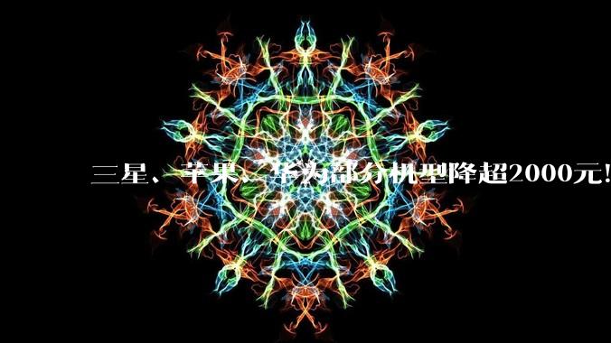 三星、苹果、华为部分机型降超2000元！小米、VIVO等暂未跟进_手机_产品_优惠