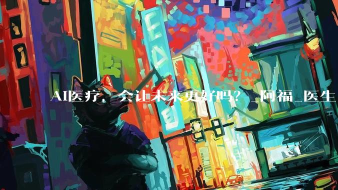 AI医疗，会让未来更好吗？_阿福_医生_服务