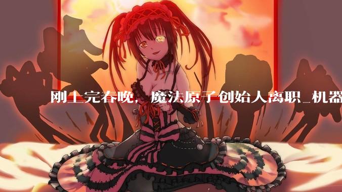 刚上完春晚，魔法原子创始人离职_机器人_吴长征_融资