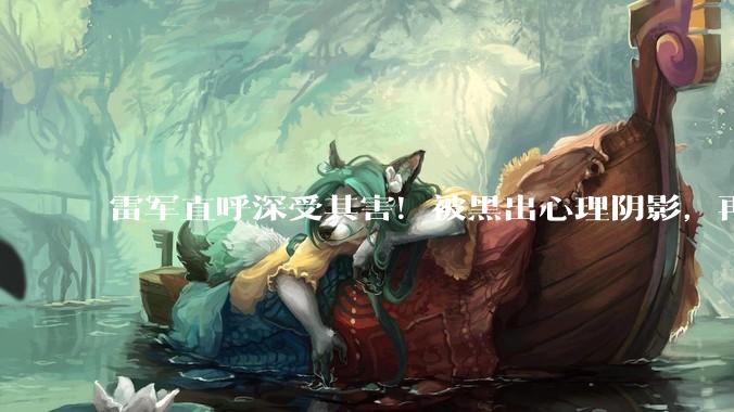 雷军直呼深受其害！被黑出心理阴影，再次喊话严管AI伪造_恶意_科技_水军