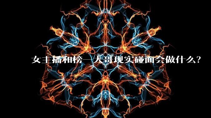 女主播和榜一大哥现实碰面会做什么？