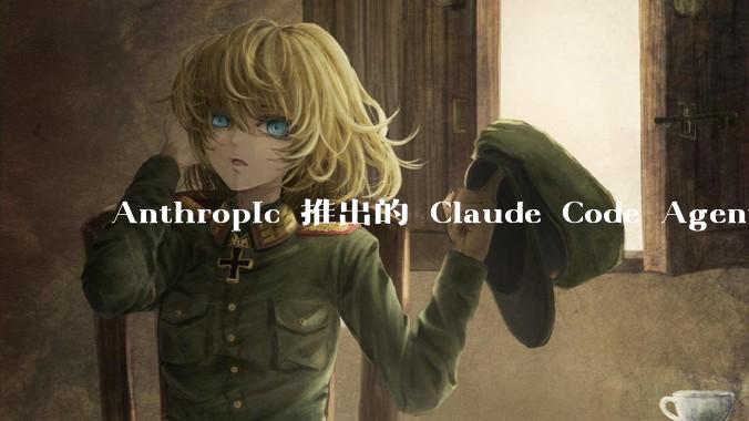 Anthropic 推出的 Claude Code Agent 有哪些亮点值得关注？
